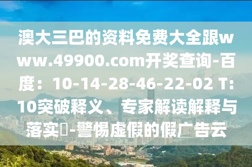 澳大三巴的資料免費大全跟www.49900.com開獎查詢-百度：10-14-28-46-22-02 T:10突破釋義、專家解讀解釋與落實?-警惕虛假的假廣告云